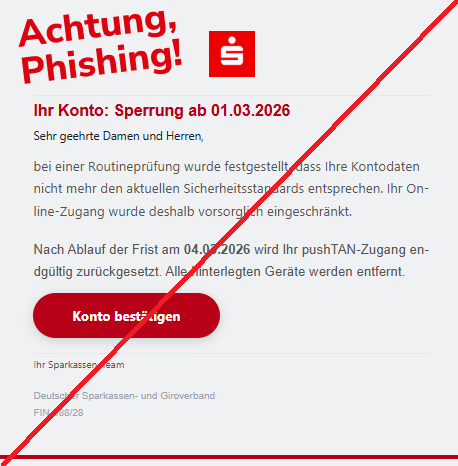 Screenshot einer Mail mit dem Logo der "Sparkasse" und dem Text:" Ihr Kon­to: Sperru­ng ab 01.03.2026 Sehr geeh­rte Dam­en und Her­ren,  bei ein­er Ro­utineprüfung wur­de festge­stellt, dass Ihre Kont­odaten ni­cht mehr den aktue­llen Sic­herheitsstandards ent­sprechen. Ihr On­line-Zuga­ng wur­de des­halb vorsor­glich ein­geschränkt.  Nach Abla­uf der Fr­ist am 04.03.2026 wird Ihr pushT­AN-Zuga­ng en­dgültig zurüc­kgesetzt. Alle hinterlegt­en Gerä­te werd­en en­tfernt. Kon­to best­ätigen Ihr Sparkas­sen-Team  Deu­tscher Sparkas­sen- und Gir­overband FIN-988/28."