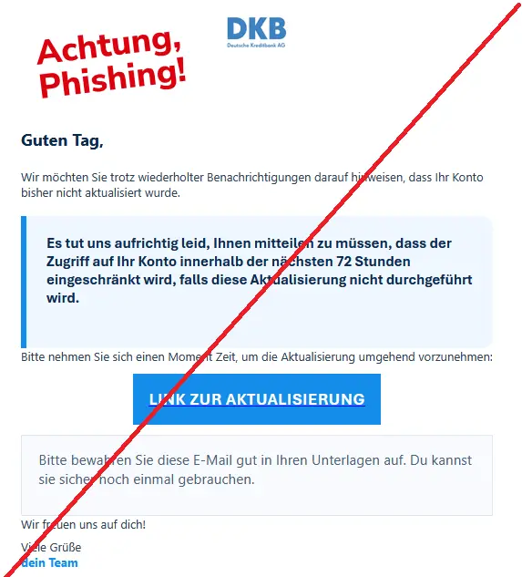 Screenshot einer DKB-Phishing-Mail mit Logo: Guten Tag,
Wir möchten Sie trotz wiederholter Benachrichtigungen darauf hinweisen, dass Ihr Konto bisher nicht aktualisiert wurde.
Es tut uns aufrichtig leid, Ihnen mitteilen zu müssen, dass der Zugriff auf Ihr Konto innerhalb der nächsten 72 Stunden eingeschränkt wird, falls diese Aktualisierung nicht durchgeführt wird.
Bitte nehmen Sie sich einen Moment Zeit, um die Aktualisierung umgehend vorzunehmen:
LINK ZUR AKTUALISIERUNG
Bitte bewahren Sie diese E-Mail gut in Ihren Unterlagen auf. Du kannst sie sicher noch einmal gebrauchen.
Wir freuen uns auf dich!
Viele Grüße
dein Team