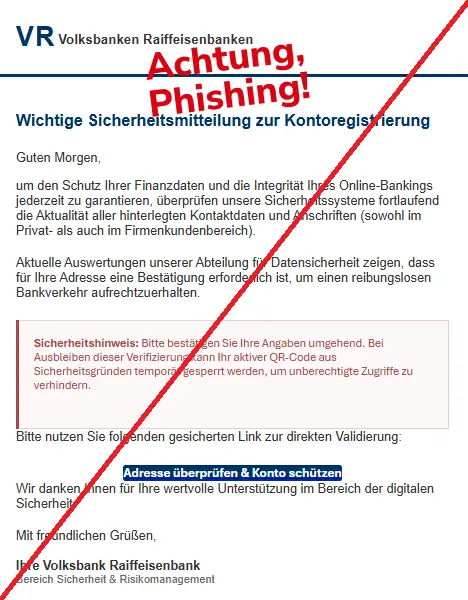 Screenshot einer Mail von den "Volksbanken Raiffeisenbanken" und dem Text: "
VR Volksbanken Raiffeisenbanken
Wichtige Sicherheitsmitteilung zur Kontoregistrierung
Guten Morgen,
um den Schutz Ihrer Finanzdaten und die Integrität Ihres Online-Bankings jederzeit zu garantieren, überprüfen unsere Sicherheitssysteme fortlaufend die Aktualität aller hinterlegten Kontaktdaten und Anschriften (sowohl im Privat- als auch im Firmenkundenbereich).
Aktuelle Auswertungen unserer Abteilung für Datensicherheit zeigen, dass für Ihre Adresse eine Bestätigung erforderlich ist, um einen reibungslosen Bankverkehr aufrechtzuerhalten.
Sicherheitshinweis: Bitte bestätigen Sie Ihre Angaben umgehend. Bei Ausbleiben dieser Verifizierung kann Ihr aktiver QR-Code aus Sicherheitsgründen temporär gesperrt werden, um unberechtigte Zugriffe zu verhindern.
Bitte nutzen Sie folgenden gesicherten Link zur direkten Validierung:
Adresse überprüfen & Konto schützen
Wir danken Ihnen für Ihre wertvolle Unterstützung im Bereich der digitalen Sicherheit.
Mit freundlichen Grüßen,
Ihre Volksbank Raiffeisenbank
Bereich Sicherheit & Risikomanagement".