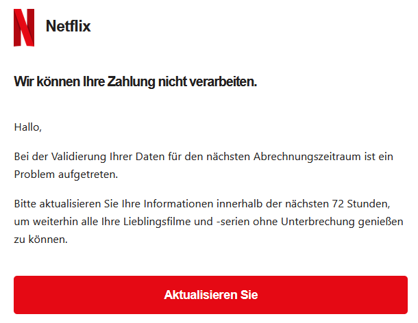Wir können Ihre Zahlung nicht verarbeiten. Hallo, Bei der Validierung Ihrer Daten für den nächsten Abrechnungszeitraum ist ein Problem aufgetreten. Bitte aktualisieren Sie Ihre Informationen innerhalb der nächsten 72 Stunden, um weiterhin alle Ihre Lieblingsfilme und -serien ohne Unterbrechung genießen zu können. Aktualisieren Sie