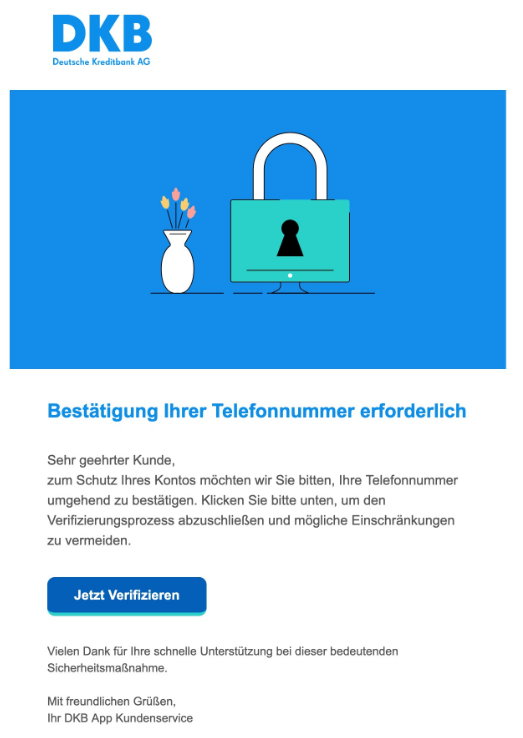 Screenshot einer E-Mail mit Logo der DKB und Text: "Bestätigung Ihrer Telefonnummer erforderlich   Sehr geehrter Kunde,  zum Schutz Ihres Kontos möchten wir Sie bitten, Ihre Telefonnummer umgehend zu bestätigen. Klicken Sie bitte unten, um den Verifizierungsprozess abzuschließen und mögliche Einschränkungen zu vermeiden.   Jetzt Verifizieren   Vielen Dank für Ihre schnelle Unterstützung bei dieser bedeutenden Sicherheitsmaßnahme.   Mit freundlichen Grüßen,  Ihr DKB App Kundenservice"