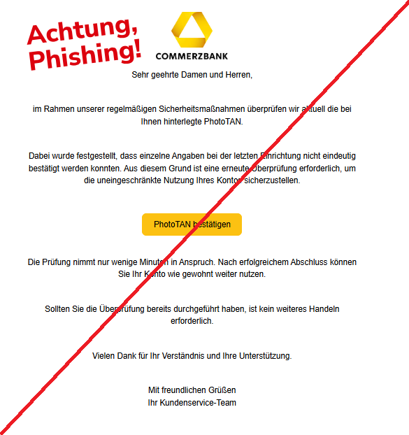 Screenshot einer E-Mail mit Logo der Commerzbank und Text: "Sehr geehrte Damen und Herren,     im Rahmen unserer regelmäßigen Sicherheitsmaßnahmen überprüfen wir aktuell die bei Ihnen hinterlegte PhotoTAN.     Dabei wurde festgestellt, dass einzelne Angaben bei der letzten Einrichtung nicht eindeutig bestätigt werden konnten. Aus diesem Grund ist eine erneute Überprüfung erforderlich, um die uneingeschränkte Nutzung Ihres Kontos sicherzustellen.  PhotoTAN bestätigen Die Prüfung nimmt nur wenige Minuten in Anspruch. Nach erfolgreichem Abschluss können Sie Ihr Konto wie gewohnt weiter nutzen.     Sollten Sie die Überprüfung bereits durchgeführt haben, ist kein weiteres Handeln erforderlich.     Vielen Dank für Ihr Verständnis und Ihre Unterstützung.     Mit freundlichen Grüßen Ihr Kundenservice-Team"
