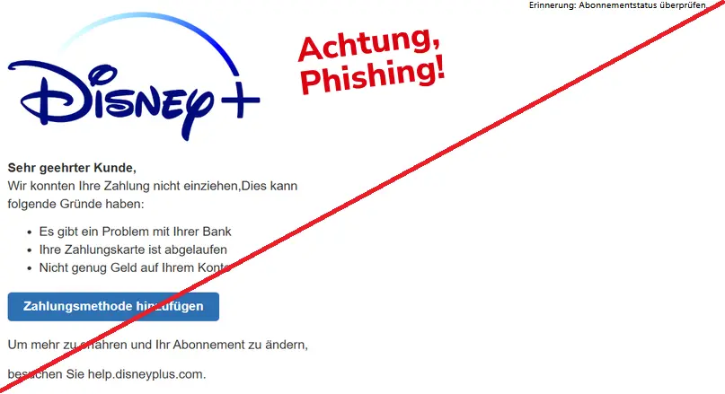 Screenshot einer Disney+ Phishing-Mail mit Logo: 
Erinnerung: Abonnementstatus überprüfen.

Sehr geehrter Kunde,
wir konnten Ihre Zahlung nicht einziehen, Dies kann folgende Gründe haben: 
-	Es gibt ein Problem mit Ihrer Bank
-	Ihre Zahlungskarte ist abgelaufen
-	Nicht genug Geld auf Ihrem Konto

Zahlungsmethode hinzufügen 

Um mehr zu erfahren und ihr Abonnement zu ändern,
besuchen Sie help.disneyplus.com.
