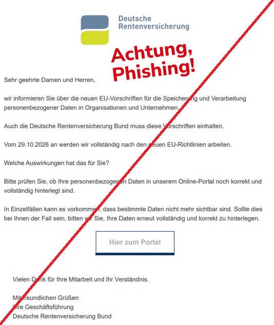 Screenshot einer Mail mit dem Logo der "Deutschen Rentenversicherung" und dem Text: "Deutsche Rentenversicherung
Sehr geehrte Damen und Herren,
wir informieren Sie über die neuen EU-Vorschriften für die Speicherung und Verarbeitung personenbezogener Daten in Organisationen und Unternehmen.
Auch die Deutsche Rentenversicherung Bund muss diese Vorschriften einhalten.
Vom 29.10.2026 an werden wir vollständig nach den neuen EU-Richtlinien arbeiten.
Welche Auswirkungen hat das für Sie?
Bitte prüfen Sie, ob Ihre personenbezogenen Daten in unserem Online-Portal noch korrekt und vollständig hinterlegt sind.
In Einzelfällen kann es vorkommen, dass bestimmte Daten nicht mehr sichtbar sind. Sollte dies bei Ihnen der Fall sein, bitten wir Sie, Ihre Daten erneut vollständig und korrekt zu hinterlegen.
Hier zum Portal
Vielen Dank für Ihre Mitarbeit und Ihr Verständnis.
Mit freundlichen Grüßen
Ihre Geschäftsführung
Deutsche Rentenversicherung Bund."