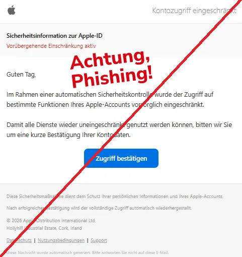 Screenshot einer Mail mit dem Logo von "Apple" und dem Text: " Kontozugriff eingeschränkt Sicherheitsinformation zur Apple-ID Vorübergehende Einschränkung aktiv Guten Tag, Im Rahmen einer automatischen Sicherheitskontrolle wurde der Zugriff auf bestimmte Funktionen Ihres Apple-Accounts vorsorglich eingeschränkt. Damit alle Dienste wieder uneingeschränkt genutzt werden können, bitten wir Sie um eine kurze Bestätigung Ihrer Kontodaten. Zugriff bestätigen Diese Sicherheitsmaßnahme dient dem Schutz Ihrer persönlichen Informationen und Ihres Apple-Accounts. Nach erfolgreicher Bestätigung wird der vollständige Zugriff automatisch wiederhergestellt. © 2026 Apple Distribution International Ltd. Hollyhill Industrial Estate, Cork, Irland Datenschutz | Nutzungsbedingungen | Support Diese Nachricht wurde automatisch generiert. Bitte antworten Sie nicht auf diese E-Mail."