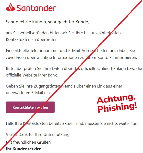 Screenshot einer Santander-Phishing-Mail mit Logo:
Sehr geehrte Kundin, sehr geehrter Kunde,
aus Sicherheitsgründen bitten wir Sie, Ihre bei uns hinterlegten Kontaktdaten zu überprüfen.
Eine aktuelle Telefonnummer und E-Mail-Adresse helfen uns dabei, Sie zuverlässig über wichtige Informationen zu Ihrem Konto zu informieren.
Bitte überprüfen Sie Ihre Daten über das offizielle Online-Banking bzw. die offizielle Website Ihrer Bank.
Geben Sie Ihre Zugangsdaten niemals über einen Link aus einer unerwarteten E-Mail ein.
Kontaktdaten prüfen
Falls Ihre Kontaktdaten bereits aktuell sind, müssen Sie nichts weiter tun.
Vielen Dank für Ihre Unterstützung.
Mit freundlichen Grüßen
Ihr Kundenservice