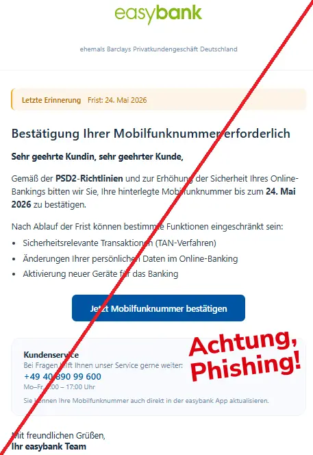 Screenshot einer Mail mit dem Logo der "easybank" und dem Text: "easybank ehemals Barclays Privatkundengeschäft Deutschland Letzte Erinnerung Frist: 24. Mai 2026 Bestätigung Ihrer Mobilfunknummer erforderlich Sehr geehrte Kundin, sehr geehrter Kunde, Gemäß der PSD2-Richtlinien und zur Erhöhung der Sicherheit Ihres Online-Bankings bitten wir Sie, Ihre hinterlegte Mobilfunknummer bis zum 24. Mai 2026 zu bestätigen. Nach Ablauf der Frist können bestimmte Funktionen eingeschränkt sein: Sicherheitsrelevante Transaktionen (TAN-Verfahren) Änderungen Ihrer persönlichen Daten im Online-Banking Aktivierung neuer Geräte für das Banking Jetzt Mobilfunknummer bestätigen Kundenservice Bei Fragen hilft Ihnen unser Service gerne weiter: +49 40 890 99 600 Mo–Fr, 9:00 – 17:00 Uhr Sie können Ihre Mobilfunknummer auch direkt in der easybank App aktualisieren. Mit freundlichen Grüßen, Ihr easybank Team"