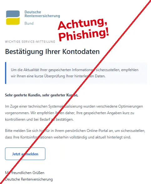 Screenshot einer Mail mit dem Logo der " Deutschen Rentenversicherung" und dem Text: "Deutsche Rentenversicherung
Wichtige Service-Mitteilung
Bestätigung Ihrer Kontodaten
Um die Aktualität Ihrer gespeicherten Informationen sicherzustellen, empfehlen wir Ihnen eine kurze Überprüfung Ihrer hinterlegten Daten.
Sehr geehrte Kundin, sehr geehrter Kunde,
Im Zuge einer technischen Systemaktualisierung wurden verschiedene Optimierungen vorgenommen. Wir empfehlen Ihnen daher, Ihre gespeicherten Angaben kurz zu kontrollieren und bei Bedarf zu bestätigen.
Bitte melden Sie sich hierfür in Ihrem persönlichen Online-Portal an, um sicherzustellen, dass Ihre Kontoinformationen weiterhin vollständig und aktuell hinterlegt sind.
Jetzt anmelden
Mit freundlichen Grüßen
Deutsche Rentenversicherung".