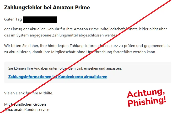 Zahlungsfehler bei Amazon Prime

Guten Tag [geschwärzt]

der Einzug der aktuellen Gebühr für Ihre Amazon Prime-Mitgliedschaft konnte leider nicht über das im System angegebene Zahlungsmittel abgeschlossen werden.

Wir bitten Sie daher, Ihre hinterlegten Zahlungsinformationen kurz zu prüfen und gegebenenfalls zu aktualisieren, damit Ihre Mitgliedschaft ohne Unterbrechung fortgeführt werden kann.

Sie können Ihre Angaben unter folgendem Link einsehen und anpassen:

Zahlungsinformationen im Kundenkonto aktualisieren

Vielen Dank für Ihre Mithilfe.

Mit freundlichen Grüßen

Amazon.de Kundenservice