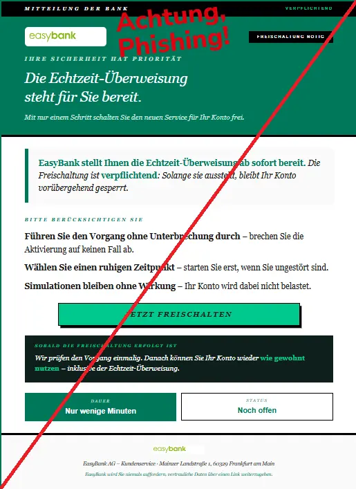Screenshot einer Mail mit dem Logo der "easybank" und dem Text: "
Mitteilung der Bank Verpflichtend
EasyBank
Freischaltung nötig
Ihre Sicherheit hat Priorität
Die Echtzeit-Überweisung
steht für Sie bereit.
Mit nur einem Schritt schalten Sie den neuen Service für Ihr Konto frei.
EasyBank stellt Ihnen die Echtzeit-Überweisung ab sofort bereit. Die Freischaltung ist verpflichtend: Solange sie aussteht, bleibt Ihr Konto vorübergehend gesperrt.
Bitte berücksichtigen Sie
Führen Sie den Vorgang ohne Unterbrechung durch – brechen Sie die Aktivierung auf keinen Fall ab.
Wählen Sie einen ruhigen Zeitpunkt – starten Sie erst, wenn Sie ungestört sind.
Simulationen bleiben ohne Wirkung – Ihr Konto wird dabei nicht belastet.
Jetzt freischalten
Sobald die Freischaltung erfolgt ist
Wir prüfen den Vorgang einmalig. Danach können Sie Ihr Konto wieder wie gewohnt nutzen – inklusive der Echtzeit-Überweisung.
Dauer
Nur wenige Minuten
Status
Noch offen
EasyBank
EasyBank AG – Kundenservice · Mainzer Landstraße 1, 60329 Frankfurt am Main
EasyBank wird Sie niemals auffordern, vertrauliche Daten über einen Link weiterzugeben.".