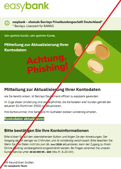 Screenshot einer Mail mit dem Logo der "easybank" und dem Text: 2
easybank Logo
Hinweis
easybank – ehemals Barclays Privatkundengeschäft Deutschland*
* Barclays. Lizenziert für BAWAG.
Sehr geehrte Kundin, sehr geehrter Kunde,
Mitteilung zur Aktualisierung Ihrer Kontodaten
easybank Kundenservice
Mitteilung zur Aktualisierung Ihrer Kontodaten
wie Sie bereits wissen, ist Barclays Deutschland offiziell zu easybank geworden.
Im Zuge dieser Umstellung sind wir verpflichtet, die Kontodaten aller Kunden gemäß den aktuellen EU-Richtlinien (PSD2) zu aktualisieren.
Ihre Kontonummer, Ihre Karte und Ihr Guthaben bleiben vollständig erhalten.
Kontodaten aktualisieren
Bitte bestätigen Sie Ihre Kontoinformationen
Bitte klicken Sie auf den obenstehenden Button und folgen Sie den Anweisungen. Der Vorgang dauert weniger als 3 Minuten und ist vollständig verschlüsselt. Bitte beachten Sie: Wenn Sie Ihre Daten nicht bis zum 31. Juni 2026 aktualisieren, kann der Zugang zu Ihrem Online-Banking vorübergehend eingeschränkt werden. Bei Fragen erreichen Sie unseren Kundenservice unter 49 40 890 99 – 600 (Mo–Fr, 8–20 Uhr).
Mit freundlichen Grüßen,
Ihr easybank Team".
