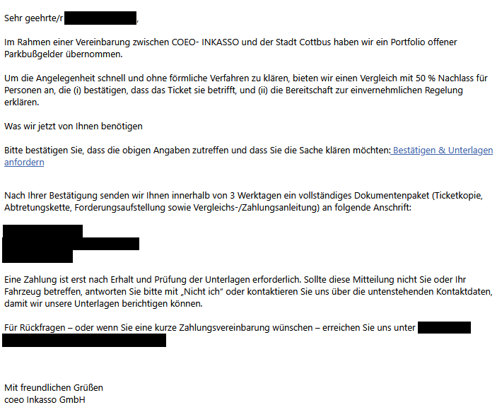 Screenshot einer betrügerischen E-Mail mit folgendem Text: "Sehr geehrte/r [unkenntlich gemacht], Im Rahmen einer Vereinbarung zwischen COEO- INKASSO und der Stadt Cottbus haben wir ein Portfolio offener Parkbußgelder übernommen.   Um die Angelegenheit schnell und ohne förmliche Verfahren zu klären, bieten wir einen Vergleich mit 50 % Nachlass für Personen an, die (i) bestätigen, dass das Ticket sie betrifft, und (ii) die Bereitschaft zur einvernehmlichen Regelung erklären.  Was wir jetzt von Ihnen benötigen  Bitte bestätigen Sie, dass die obigen Angaben zutreffen und dass Sie die Sache klären möchten: Bestätigen & Unterlagen anfordern   Nach Ihrer Bestätigung senden wir Ihnen innerhalb von 3 Werktagen ein vollständiges Dokumentenpaket (Ticketkopie, Abtretungskette, Forderungsaufstellung sowie Vergleichs-/Zahlungsanleitung) an folgende Anschrift: [unkenntlich gemacht] Eine Zahlung ist erst nach Erhalt und Prüfung der Unterlagen erforderlich. Sollte diese Mitteilung nicht Sie oder Ihr Fahrzeug betreffen, antworten Sie bitte mit „Nicht ich“ oder kontaktieren Sie uns über die untenstehenden Kontaktdaten, damit wir unsere Unterlagen berichtigen können.  Für Rückfragen – oder wenn Sie eine kurze Zahlungsvereinbarung wünschen – erreichen Sie uns unter [unkenntlich gemacht]"