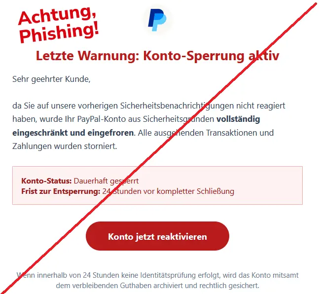 Phishing Mail von PayPal mit Logo: Letzte Warnung: Konto-Sperrung aktiv
Sehr geehrter Kunde,

da Sie auf unsere vorherigen Sicherheitsbenachrichtigungen nicht reagiert haben, wurde Ihr PayPal-Konto aus Sicherheitsgründen vollständig eingeschränkt und eingefroren. Alle ausgehenden Transaktionen und Zahlungen wurden storniert.
Konto-Status: Dauerhaft gesperrt
Frist zur Entsperrung: 24 Stunden vor kompletter Schließung

Konto jetzt reaktivieren 


Wenn innerhalb von 24 Stunden keine Identitätsprüfung erfolgt, wird das Konto mitsamt dem verbleibenden Guthaben archiviert und rechtlich gesichert.
