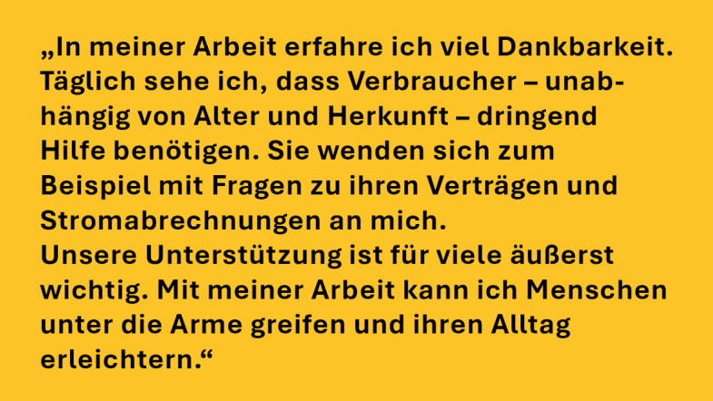 Diana Kaase: „In meiner Arbeit erfahre ich viel Dankbarkeit. Täglich sehe ich, dass Verbraucher – unabhängig von Alter und Herkunft – dringend Hilfe benötigen. Sie wenden sich zum Beispiel mit Fragen zu ihren Verträgen und Stromabrechnungen an mich. Unsere Unterstützung ist für viele äußerst wichtig. Mit meiner Arbeit kann ich Menschen unter die Arme greifen und ihren Alltag erleichtern.“