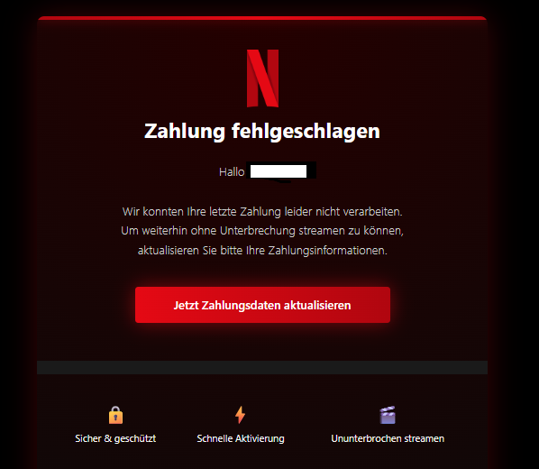 Screenshot einer E-Mail mit Logo von Netflix und Text: "Zahlung fehlgeschlagen Hallo   Wir konnten Ihre letzte Zahlung leider nicht verarbeiten. Um weiterhin ohne Unterbrechung streamen zu können, aktualisieren Sie bitte Ihre Zahlungsinformationen. Jetzt Zahlungsdaten aktualisieren     Sicher & geschützt	 Schnelle Aktivierung	 Ununterbrochen streamen"
