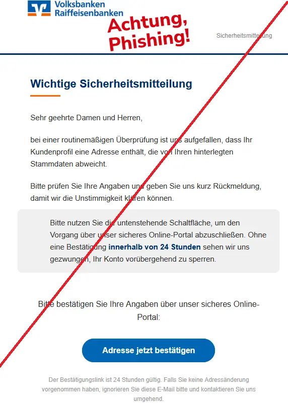 Screenshot einer Phishing-Mail Volksbank mit Logo: Sicherheitsmitteilung Sehr geehrte Damen und Herren, bei einer routinemäßigen Überprüfung ist uns aufgefallen, dass Ihr Kundenprofil eine Adresse enthält, die von Ihren hinterlegten Stammdaten abweicht. Bitte prüfen Sie Ihre Angaben und geben Sie uns kurz Rückmeldung, damit wir die Unstimmigkeit klären können. Bitte nutzen Sie die untenstehende Schaltfläche, um den Vorgang über unser sicheres Online-Portal abzuschließen. Ohne eine Bestätigung innerhalb von 24 Stunden sehen wir uns gezwungen, Ihr Konto vorübergehend zu sperren. Bitte bestätigen Sie Ihre Angaben über unser sicheres Online-Portal: Adresse jetzt bestätigen Der Bestätigungslink ist 24 Stunden gültig. Falls Sie keine Adressänderung vorgenommen haben, ignorieren Sie diese E-Mail bitte und kontaktieren Sie uns umgehend.