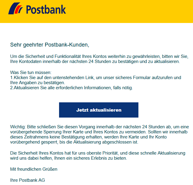 Sehr geehrter Postbank-Kunden,   Um die Sicherheit und Funktionalität Ihres Kontos weiterhin zu gewährleisten, bitten wir Sie, Ihre Kontodaten innerhalb der nächsten 24 Stunden zu bestätigen und zu aktualisieren.   Was Sie tun müssen: 1.Klicken Sie auf den untenstehenden Link, um unser sicheres Formular aufzurufen und Ihre Angaben zu bestätigen. 2.Aktualisieren Sie alle erforderlichen Informationen, falls nötig.     Jetzt aktualisieren   ‍Wichtig: Bitte schließen Sie diesen Vorgang innerhalb der nächsten 24 Stunden ab, um eine vorübergehende Sperrung Ihrer Karte und Ihres Kontos zu vermeiden. Sollten wir innerhalb dieses Zeitrahmens keine Bestätigung erhalten, werden Ihre Karte und Ihr Konto vorübergehend gesperrt, bis die Aktualisierung abgeschlossen ist.  ‍Die Sicherheit Ihres Kontos hat für uns oberste Priorität, und diese schnelle Aktualisierung wird uns dabei helfen, Ihnen ein sicheres Erlebnis zu bieten.   Mit freundlichen Grüßen   Ihre Postbank AG  