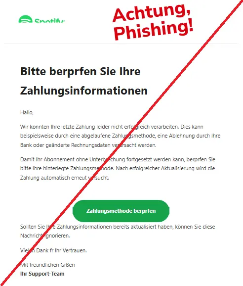 Screenshot einer Phishing-Mail mit Logo von Spotify und Text: "Bitte berprfen Sie Ihre Zahlungsinformationen
Hallo,
Wir konnten Ihre letzte Zahlung leider nicht erfolgreich verarbeiten. Dies kann beispielsweise durch eine abgelaufene Zahlungsmethode, eine Ablehnung durch Ihre Bank oder geänderte Rechnungsdaten verursacht werden.
Damit Ihr Abonnement ohne Unterbrechung fortgesetzt werden kann, berprfen Sie bitte Ihre hinterlegte Zahlungsmethode. Nach erfolgreicher Aktualisierung wird die Zahlung automatisch erneut versucht.
Zahlungsmethode berprfen
Sollten Sie Ihre Zahlungsinformationen bereits aktualisiert haben, können Sie diese Nachricht ignorieren.
Vielen Dank fr Ihr Vertrauen.
Mit freundlichen Grßen
Ihr Support-Team"