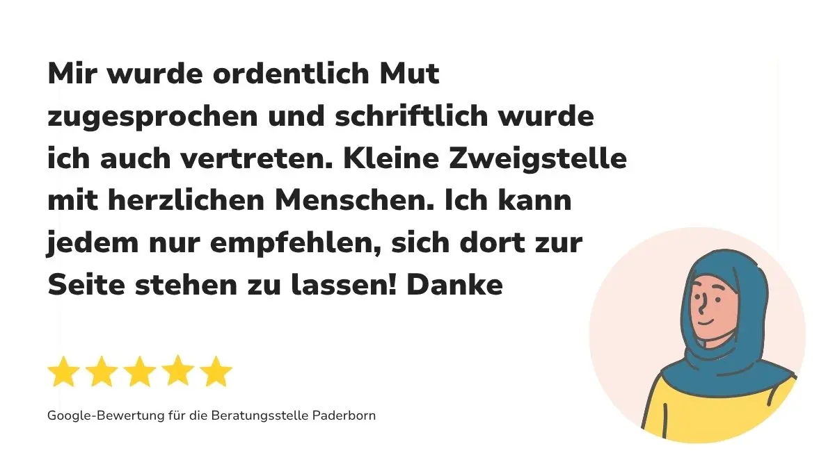 "Mir wurde ordentlich Mut zugesprochen und schriftlich wurde ich auch vertreten. Kleine Zweigstelle mit herzlichen Menschen. Ich kann jedem nur empfehlen, sich dort zur Seite stehen zu lassen! Danke" Dazu 5 Sterne sowie "Google-Bewertung für die Beratungsstelle Paderborn"