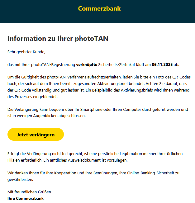 Information zu Ihrer рһоtоꓔꓮꓠ Sehr geehrter Kunde, das mit Ihrer рһоtоꓔꓮꓠ-ꓣеցіѕtrіеrսոց verknüpfte ꓢісһеrһеіtѕ-ꓜеrtіfіkаt läuft am 06.11.2025 ab. Um die Gültigkeit des рһоtоꓔꓮꓠ-Verfahrens aufrechtzuerhalten, laden Sie bitte ein Foto des QR-Codes hoch, der sich auf dem Ihnen bereits zugesandten Aktivierungsbrief befindet. Achten Sie darauf, dass der QR-Code vollständig und gut lesbar ist. Ein Beispielbild des Aktivierungsbriefs wird Ihnen während des Prozesses eingeblendet. Die Verlängerung kann bequem über Ihr Smartphone oder Ihren Computer durchgeführt werden und ist in wenigen Augenblicken abgeschlossen. Jetzt verlängern   Erfolgt die Verlängerung nicht fristgerecht, ist eine persönliche ꓡеցіtіmаtіоո in einer Ihrer örtlichen Filialen erforderlich. Ein amtliches Ausweisdokument ist vorzulegen. Wir danken Ihnen für Ihre Kooperation und Ihre Bemühungen, Ihre Online-Banking-Sicherheit zu gewährleisten. Mit freundlichen Grüßen Ihre Commerzbank