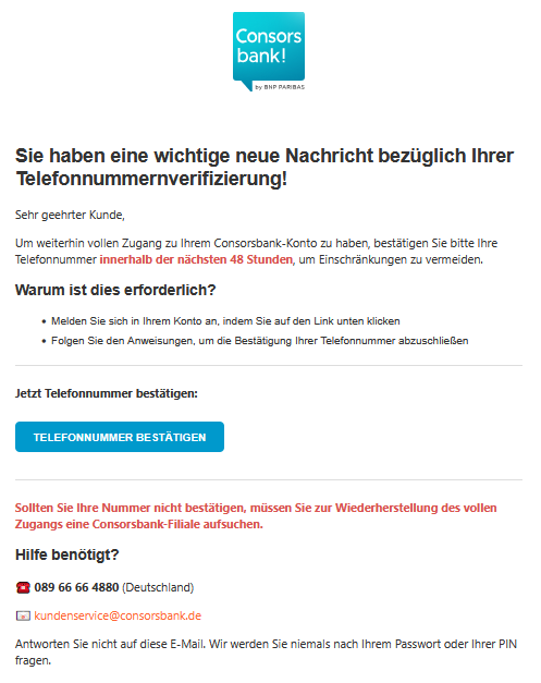Sie haben eine wichtige neue Nachricht bezüglich Ihrer Telefonnummernverifizierung! Sehr geehrter Kunde, Um weiterhin vollen Zugang zu Ihrem Consorsbank-Konto zu haben, bestätigen Sie bitte Ihre Telefonnummer innerhalb der nächsten 48 Stunden, um Einschränkungen zu vermeiden. Warum ist dies erforderlich? •	Melden Sie sich in Ihrem Konto an, indem Sie auf den Link unten klicken •	Folgen Sie den Anweisungen, um die Bestätigung Ihrer Telefonnummer abzuschließen Jetzt Telefonnummer bestätigen: TELEFONNUMMER BESTÄTIGEN  Sollten Sie Ihre Nummer nicht bestätigen, müssen Sie zur Wiederherstellung des vollen Zugangs eine Consorsbank-Filiale aufsuchen. Hilfe benötigt? ☎️ 089 66 66 4880 (Deutschland) 📧 kundenservice@consorsbank.de Antworten Sie nicht auf diese E-Mail. Wir werden Sie niemals nach Ihrem Passwort oder Ihrer PIN fragen.