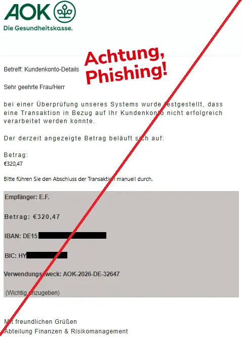 Screenshot einer Mail mit dem Logo der "AOK" und dem Text: "


Betreff: Kundenkonto-Details

Sehr geehrte Frau/Herr

bei einer Überprüfung unseres Systems wurde festgestellt, dass eine Transaktion in Bezug auf Ihr Kundenkonto nicht erfolgreich verarbeitet werden konnte.

Der derzeit angezeigte Betrag beläuft sich auf:

Betrag:

€320,47

Bitte führen Sie den Abschluss der Transaktion manuell durch.

Empfänger: E.F.

​

Betrag: €320,47

IBAN: DE15

​BIC: HY


​Verwendungszweck: AOK-2026-DE-32647

​

​ (Wichtig anzugeben)


Mit freundlichen Grüßen
Abteilung Finanzen & Risikomanagement".