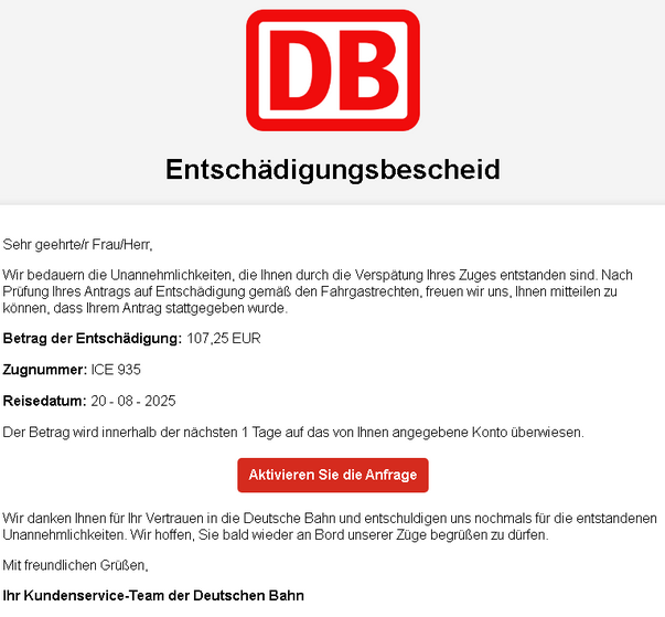Logo der Deutschen Bahn (DB) Überschrift: „Entschädigungsbescheid“  Text: „Sehr geehrte/r Frau/Herr, Wir bedauern die Unannehmlichkeiten, die Ihnen durch die Verspätung Ihres Zuges entstanden sind. Nach Prüfung Ihres Antrags auf Entschädigung gemäß den Fahrgastrechten, freuen wir uns, Ihnen mitteilen zu können, dass Ihrem Antrag stattgegeben wurde.  Betrag der Entschädigung: 107,25 EUR Zugnummer: ICE 935 Reisedatum: 20 - 08 - 2025  Der Betrag wird innerhalb der nächsten 1 Tage auf das von Ihnen angegebene Konto überwiesen.  [Button in roter Farbe: „Aktivieren Sie die Anfrage“]  Wir danken Ihnen für Ihr Vertrauen in die Deutsche Bahn und entschuldigen uns nochmals für die entstandenen Unannehmlichkeiten. Wir hoffen, Sie bald wieder an Bord unserer Züge begrüßen zu dürfen.  Mit freundlichen Grüßen, Ihr Kundenservice-Team der Deutschen Bahn“