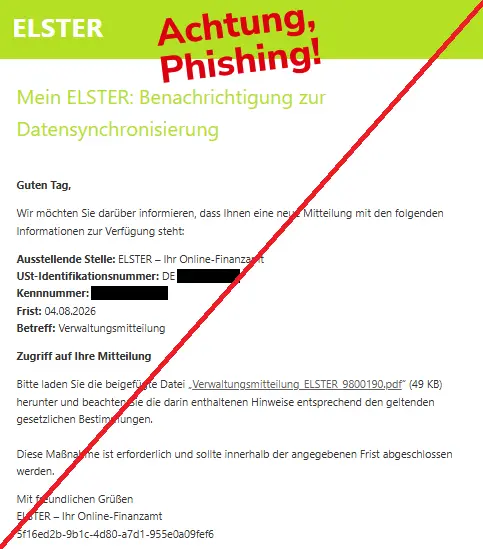 Screenshot einer Mail mit dem Logo von "ELSTER" und dem Text: "
ELSTER
Mein ELSTER: Benachrichtigung zur Datensynchronisierung

Guten Tag,

Wir möchten Sie darüber informieren, dass Ihnen eine neue Mitteilung mit den folgenden Informationen zur Verfügung steht:

Ausstellende Stelle: ELSTER – Ihr Online-Finanzamt
USt-Identifikationsnummer: DE 
Kennnummer: 
Frist: 04.08.2026
Betreff: Verwaltungsmitteilung

Zugriff auf Ihre Mitteilung

Bitte laden Sie die beigefügte Datei „Verwaltungsmitteilung_ELSTER_9800190.pdf“ (49 KB) herunter und beachten Sie die darin enthaltenen Hinweise entsprechend den geltenden gesetzlichen Bestimmungen.

Diese Maßnahme ist erforderlich und sollte innerhalb der angegebenen Frist abgeschlossen werden.

Mit freundlichen Grüßen
ELSTER – Ihr Online-Finanzamt
5f16ed2b-9b1c-4d80-a7d1-955e0a09fef6".