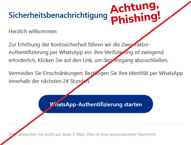 Screenshot einer Phishing-Mail von PayPal: 
Sicherheitsbenachrichtigung

Herzlich willkommen

Zur Erhöhung der Kontosicherheit führen wir die Zwei-Faktor-Authentifizierung per WhatsApp ein. Ihre Verifizierung ist zwingend erforderlich. Klicken Sie auf den Link, um den Vorgang abzuschließen.

Achtung: In 24 Stunden erfolgt eine Kontosperrung ohne Ihre WhatsApp-Bestätigung.
WhatsApp-Bestätigung abschliessen

Bitte antworten Sie nicht auf diese E-Mail. Dies ist eine automatisierte Nachricht.