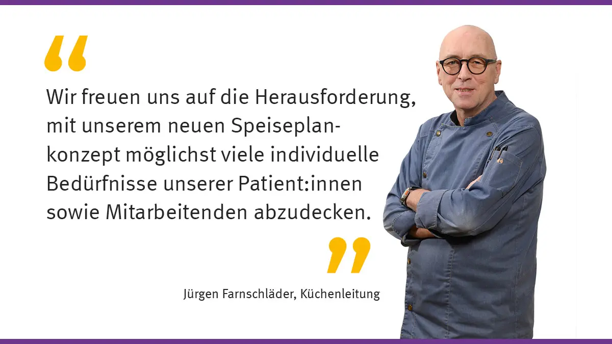 "Wir freuen uns auf die Herausforderung, mit unserem neuen Speiseplankonzept möglichst viele individuelle Bedürfnisse unserer Patient:innen sowie Mitarbeitenden abzudecken." Jürgen Farnschläder, Küchenleitung