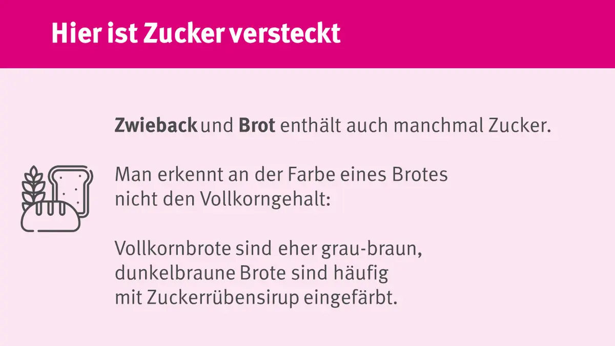Auch Zweicback und Brot enthalten auch manchmal Zucker. Dunkelbraune Brote sind häufig mit Zuckerrübensirup gefärbt.