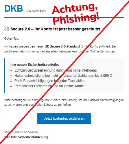 Screenshot einer Mail mit dem Logo der "DKB" und dem Text: "DKB Das kann Bank
3D Secure 2.0 – Ihr Konto ist jetzt besser geschützt
Guten Tag,
wir haben soeben den neuen 3D Secure 2.0-Standard für Ihr Konto aktiviert. Sie profitieren jetzt von einer verbesserten Betrugserkennung bei Online-Zahlungen.
Ihre neuen Sicherheitsvorteile:
Echtzeit-Betrugserkennung durch künstliche Intelligenz
Haftungsfreistellung bei nicht autorisierten Zahlungen bis 5.000 €
Push-Benachrichtigungen bei jeder Transaktion
Persönlicher Sicherheitscode für Online-Käufe
Bitte bestätigen Sie einmalig Ihre Mobilfunknummer, um die Push-Benachrichtigungen zu aktivieren und den vollen Schutz zu genießen.
Jetzt kostenlos aktivieren
Mit freundlichen Grüßen,
Ihre DKB Sicherheitsabteilung".