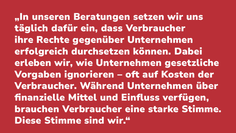 Melanie Seibt: „In unseren Beratungen setzen wir uns täglich dafür ein, dass Verbraucher ihre Rechte gegenüber Unternehmen erfolgreich durchsetzen können. Dabei erleben wir, wie Unternehmen gesetzliche Vorgaben ignorieren – oft auf Kosten der Verbraucher. Während Unternehmen über finanzielle Mittel und Einfluss verfügen, brauchen Verbraucher eine starke Stimme. Diese Stimme sind wir.“