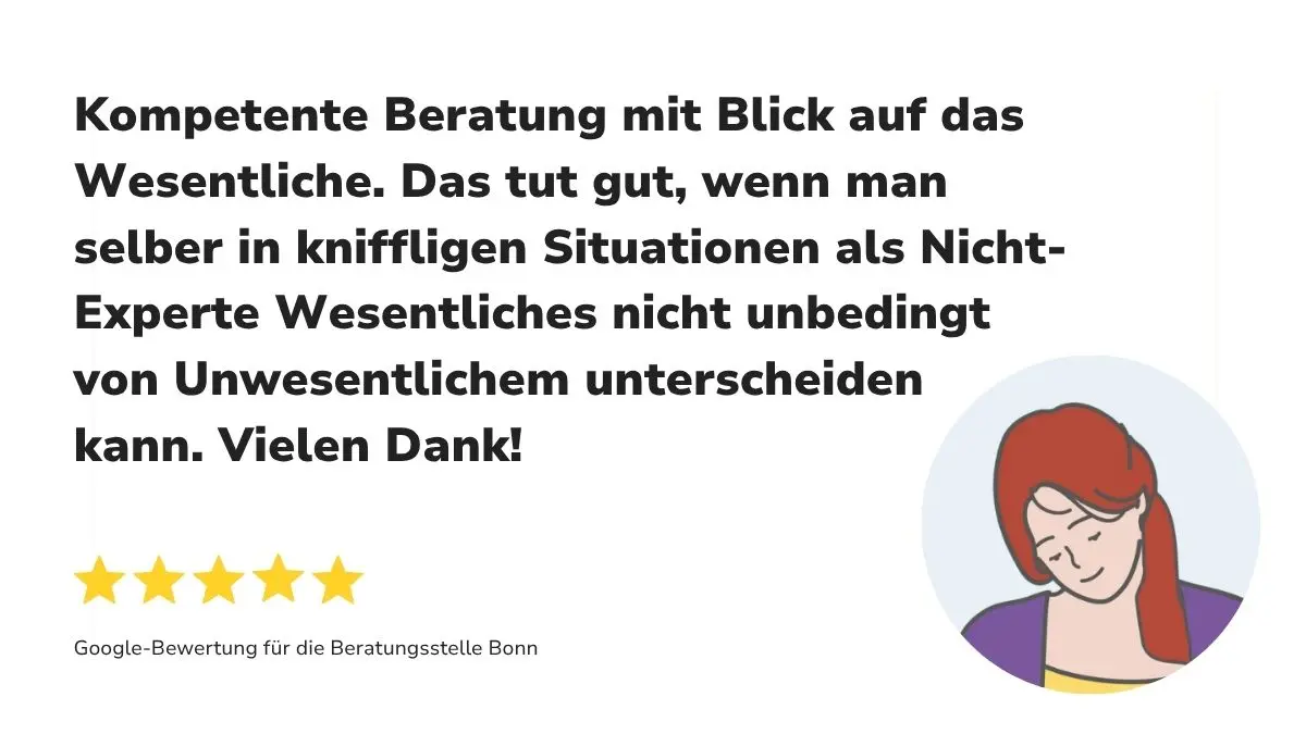 "Kompetente Beratung mit Blick auf das Wesentliche. Das tut gut, wenn man selber in kniffligen Situationen als Nicht-Experte Wesentliches nicht unbedingt von Unwesentlichem unterscheiden kann. Vielen Dank!" Dazu 5 Sterne sowie "Google-Bewertung für die Beratungsstelle Bonn"
