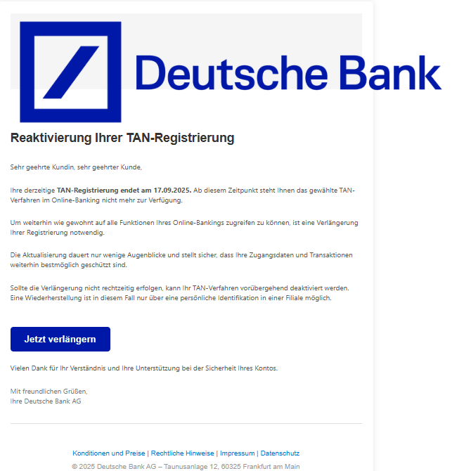 Screenshot einer E-Mail mit Logo der Deutschen Bank und Text: "Reaktіvіerung Ihrer TAN-Regіstrіerung Sehr geehrte Kundin, sehr geehrter Kunde,  Ihre derzeitige TAN-Regіstrіerung endet am 17.09.2025. Ab diesem Zeitpunkt steht Ihnen das gewählte TAN-Verfahren im Online-Banking nicht mehr zur Verfügung.  Um weiterhin wie gewohnt auf alle Funktionen Ihres Online-Bankings zugreifen zu können, ist eine Verlängerung Ihrer Registrierung notwendig.  Die Aktualisierung dauert nur wenige Augenblicke und stellt sicher, dass Ihre Zugangsdaten und Transaktionen weiterhin bestmöglich geschützt sind.  Sollte die Verlängerung nicht rechtzeitig erfolgen, kann Ihr TAN-Verfahren vorübergehend deaktiviert werden. Eine Wiederherstellung ist in diesem Fall nur über eine persönliche Identifikation in einer Filiale möglich.    Jetzt verlängern Vielen Dank für Ihr Verständnis und Ihre Unterstützung bei der Sicherheit Ihres Kontos.  Mit freundlichen Grüßen, Ihre Deutsche Bank AG    Konditionen und Preise | Rechtliche Hinweise | Impressum | Datenschutz © 2025 Deutsche Bank AG – Taunusanlage 12, 60325 Frankfurt am Main"