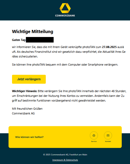 Screenshot einer E-Mail mit Logo der Commerzbank und Text: "Wichtige Mitteilung Guten Tag     ,  wir informieren Sie, dass die mit Ihrem Gerät verknüpfte photoTAN zum 27.08.2025 ausläuft. Als deutsches Finanzinstitut sind wir gesetzlich dazu verpflichtet, die Aktualität Ihres Gerätes sicherzustellen.  Sie können Ihre photoTAN bequem mit dem Computer oder Smartphone verlängern.   Jetzt verlängern   Wichtiger Hinweis: Bitte verlängern Sie Ihre photoTAN innerhalb der nächsten 48 Stunden, um Einschränkungen bei der Nutzung Ihres Kontos zu vermeiden. Andernfalls kann der Zugriff auf bestimmte Funktionen vorübergehend nicht gewährleistet werden.   Mit freundlichen Grüßen  Commerzbank AG"