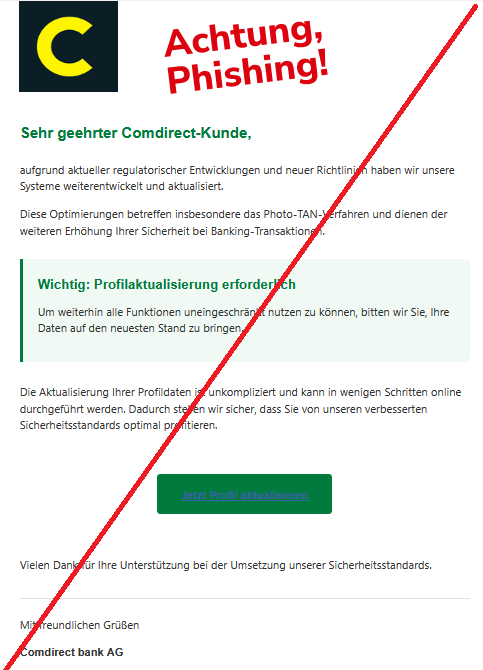 Sehr geehrter Comdirect-Kunde,  aufgrund aktueller regulatorischer Entwicklungen und neuer Richtlinien haben wir unsere Systeme weiterentwickelt und aktualisiert.  Diese Optimierungen betreffen insbesondere das Photo-TAN-Verfahren und dienen der weiteren Erhöhung Ihrer Sicherheit bei Banking-Transaktionen. Wichtig: Profilaktualisierung erforderlich  Um weiterhin alle Funktionen uneingeschränkt nutzen zu können, bitten wir Sie, Ihre Daten auf den neuesten Stand zu bringen.  Die Aktualisierung Ihrer Profildaten ist unkompliziert und kann in wenigen Schritten online durchgeführt werden. Dadurch stellen wir sicher, dass Sie von unseren verbesserten Sicherheitsstandards optimal profitieren. Jetzt Profil aktualisieren  Vielen Dank für Ihre Unterstützung bei der Umsetzung unserer Sicherheitsstandards.  Mit freundlichen Grüßen  Comdirect bank AG