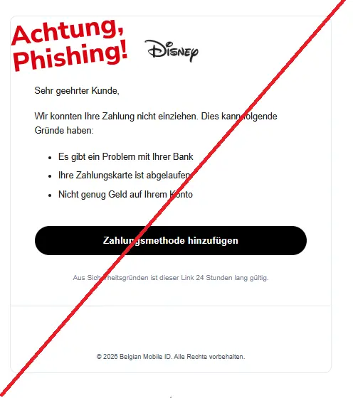 Screenshot einer Phishing-Mail mit Logo von Disney+ und Text: 
"Sehr geehrter Kunde,
Wir konnten Ihre Zahlung nicht einziehen. Dies kann folgende Gründe haben:
Es gibt ein Problem mit Ihrer Bank
Ihre Zahlungskarte ist abgelaufen
Nicht genug Geld auf Ihrem Konto
Zahlungsmethode hinzufügen
Aus Sicherheitsgründen ist dieser Link 24 Stunden lang gültig.
© 2026 Belgian Mobile ID. Alle Rechte vorbehalten."