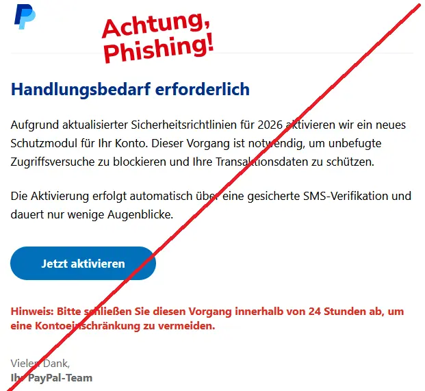 Handlungsbedarf erforderlich
Aufgrund aktualisierter Sicherheitsrichtlinien für 2026 aktivieren wir ein neues Schutzmodul für Ihr Konto. Dieser Vorgang ist notwendig, um unbefugte Zugriffsversuche zu blockieren und Ihre Transaktionsdaten zu schützen.
Die Aktivierung erfolgt automatisch über eine gesicherte SMS-Verifikation und dauert nur wenige Augenblicke.
Jetzt aktivieren
Hinweis: Bitte schließen Sie diesen Vorgang innerhalb von 24 Stunden ab, um eine Kontoeinschränkung zu vermeiden.
Vielen Dank,
Ihr PayPal-Team