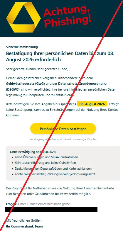 Phishing-Mail im Namen der Commerzbank mit Logo: Sicherheitsmitteilung
Bestätigung Ihrer persönlichen Daten bis zum 08. August 2026 erforderlich
Sehr geehrte Kundin, sehr geehrter Kunde,
Gemäß den gesetzlichen Vorgaben, insbesondere nach dem Geldwäschegesetz (GwG) und der Datenschutz-Grundverordnung (DSGVO), sind wir verpflichtet, Ihre bei uns hinterlegten persönlichen Daten regelmäßig zu überprüfen und zu aktualisieren.
Bitte bestätigen Sie Ihre Angaben bis spätestens 08. August 2026. Erfolgt keine Bestätigung, kann es zu Einschränkungen bei der Nutzung Ihres Kontos kommen.
Persönliche Daten bestätigen 

Der Vorgang ist sicher und dauert nur wenige Minuten.
Ohne Bestätigung ab 08.08.2026:
•	Keine Überweisungen und SEPA-Transaktionen
•	Kein Lastschrifteinzug und keine Gutschriften
•	Deaktivierung von Daueraufträgen und Kartenzahlungen
•	Konto bleibt einsehbar, Zahlungsverkehr jedoch ausgesetzt
Der Zugriff auf Ihr Guthaben sowie die Nutzung Ihrer Commerzbank-Karte zum Bezahlen oder Geldabheben bleibt weiterhin möglich.
Fragen? Unser Kundenservice hilft Ihnen gerne:
Telefonnummer + E-Mail-Adresse
Mit freundlichen Grüßen
Ihr Commerzbank Team
