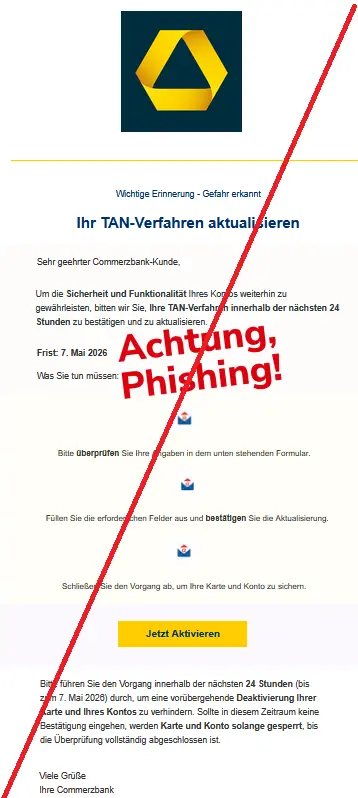 Wichtige Erinnerung - Gefahr erkannt Ihr TAN-Verfahren aktualisieren Sehr geehrter Commerzbank-Kunde, Um die Sicherheit und Funktionalität Ihres Kontos weiterhin zu gewährleisten, bitten wir Sie, Ihre TAN-Verfahren innerhalb der nächsten 24 Stunden zu bestätigen und zu aktualisieren. Frist: 7. Mai 2026 Was Sie tun müssen: Bitte überprüfen Sie Ihre Angaben in dem unten stehenden Formular. Füllen Sie die erforderlichen Felder aus und bestätigen Sie die Aktualisierung. Schließen Sie den Vorgang ab, um Ihre Karte und Konto zu sichern. Jetzt Aktivieren Bitte führen Sie den Vorgang innerhalb der nächsten 24 Stunden (bis zum 7. Mai 2026) durch, um eine vorübergehende Deaktivierung Ihrer Karte und Ihres Kontos zu verhindern. Sollte in diesem Zeitraum keine Bestätigung eingehen, werden Karte und Konto solange gesperrt, bis die Überprüfung vollständig abgeschlossen ist. Viele Grüße Ihre Commerzbank
