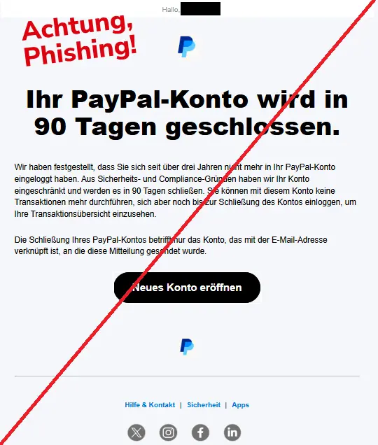 Screenshot einer Phishing-Mail mit Logo von PayPal und Text: 
"Hallo, 
PayPal
Ihr PayPal-Konto wird in 90 Tagen geschlossen.
Wir haben festgestellt, dass Sie sich seit über drei Jahren nicht mehr in Ihr PayPal-Konto eingeloggt haben. Aus Sicherheits- und Compliance-Gründen haben wir Ihr Konto eingeschränkt und werden es in 90 Tagen schließen. Sie können mit diesem Konto keine Transaktionen mehr durchführen, sich aber noch bis zur Schließung des Kontos einloggen, um Ihre Transaktionsübersicht einzusehen.
Die Schließung Ihres PayPal-Kontos betrifft nur das Konto, das mit der E-Mail-Adresse verknüpft ist, an die diese Mitteilung gesendet wurde.
Neues Konto eröffnen
PayPal
Hilfe & Kontakt | Sicherheit | Apps
Twitter	Instagram	Facebook	LinkedIn"