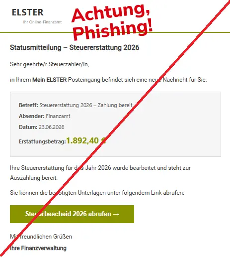 Screenshot einer Mail mit dem Logo von "ELSTER" und dem Text: "
ELSTER
Ihr Online-Finanzamt
 
Statusmitteilung – Steuererstattung 2026

Sehr geehrte/r Steuerzahler/in,

in Ihrem Mein ELSTER Posteingang befindet sich eine neue Nachricht für Sie.

Betreff: Steuererstattung 2026 – Zahlung bereit
Absender: Finanzamt
Datum: 23.06.2026
Erstattungsbetrag:1.892,40 €
Ihre Steuererstattung für das Jahr 2026 wurde bearbeitet und steht zur Auszahlung bereit.

Sie können die benötigten Unterlagen unter folgendem Link abrufen:

Steuerbescheid 2026 abrufen →
Mit freundlichen Grüßen

Ihre Finanzverwaltung

".
