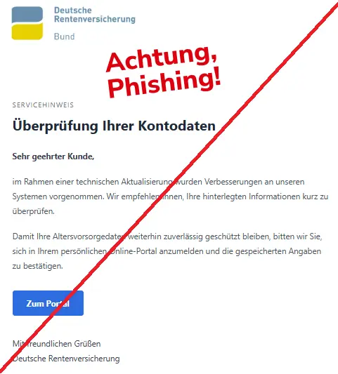 Screenshot einer Mail mit dem Logo der "Deutschen Rentenversicherung" und dem Text: "
Deutsche Rentenversicherung
Servicehinweis
Überprüfung Ihrer Kontodaten
Sehr geehrter Kunde,
im Rahmen einer technischen Aktualisierung wurden Verbesserungen an unseren Systemen vorgenommen. Wir empfehlen Ihnen, Ihre hinterlegten Informationen kurz zu überprüfen.
Damit Ihre Altersvorsorgedaten weiterhin zuverlässig geschützt bleiben, bitten wir Sie, sich in Ihrem persönlichen Online-Portal anzumelden und die gespeicherten Angaben zu bestätigen.
Zum Portal
Mit freundlichen Grüßen
Deutsche Rentenversicherung".