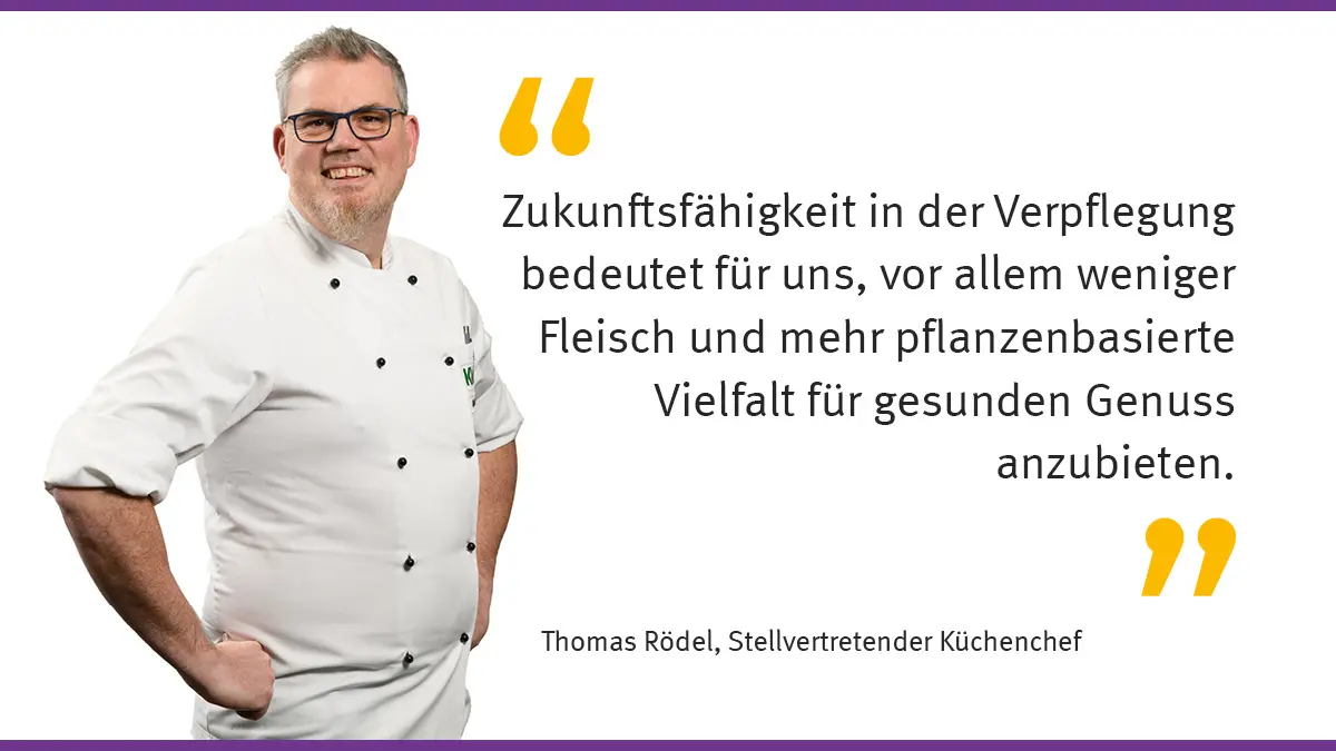 „Zukunftsfähigkeit in der Verpflegung bedeutet für uns, vor allem weniger Fleisch und mehr pflanzenbasierte Vielfalt für gesunden Genuss anzubieten.“ Thomas Rödel, Stellvertretender Küchenchef