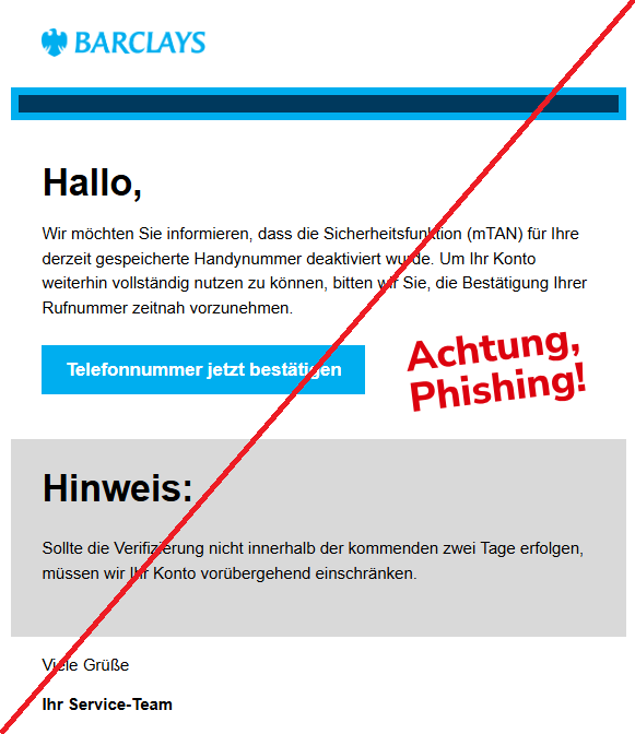 Screenshot einer Email mit dem Logo der "Barclays" und Text: " Barclays  Hallo, Wir möchten Sie informieren, dass die Sicherheitsfunktion (mTAN) für Ihre derzeit gespeicherte Handynummer deaktiviert wurde. Um Ihr Konto weiterhin vollständig nutzen zu können, bitten wir Sie, die Bestätigung Ihrer Rufnummer zeitnah vorzunehmen.  Telefonnummer jetzt bestätigen Hinweis: Sollte die Verifizierung nicht innerhalb der kommenden zwei Tage erfolgen, müssen wir Ihr Konto vorübergehend einschränken.  Viele Grüße  Ihr Service-Team"