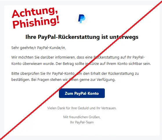 Screenshot einer Phishing-Mail mit Logo von PayPal und Text: "PayPal Logo
Ihre PayPal-Rückerstattung ist unterwegs
Sehr geehrte/r PayPal-Kunde/in,

Wir möchten Sie darüber informieren, dass eine Rückerstattung auf Ihr PayPal-Konto überwiesen wurde. Der Betrag sollte in Kürze auf Ihrem Konto sichtbar sein.

Bitte überprüfen Sie Ihr PayPal-Konto, um den Erhalt der Rückerstattung zu bestätigen. Bei Fragen stehen wir Ihnen gerne zur Verfügung.

Zum PayPal-Konto
Vielen Dank für Ihre Geduld und Ihr Vertrauen.

Mit freundlichen Grüßen,
Ihr PayPal-Team"