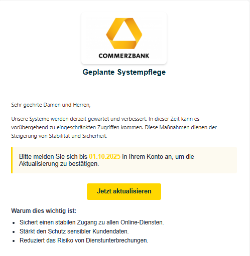 Screenshot einer E-Mail mit Logo von der Commerzbank und Text: "Commerz Logo Geplante Systempflege Sehr geehrte Damen und Herren,  Unsere Systeme werden derzeit gewartet und verbessert. In dieser Zeit kann es vorübergehend zu eingeschränkten Zugriffen kommen. Diese Maßnahmen dienen der Steigerung von Stabilität und Sicherheit.  Bitte melden Sie sich bis 01.10.2025 in Ihrem Konto an, um die Aktualisierung zu bestätigen. Jetzt aktualisieren Warum dies wichtig ist: Sichert einen stabilen Zugang zu allen Online-Diensten. Stärkt den Schutz sensibler Kundendaten. Reduziert das Risiko von Dienstunterbrechungen."
