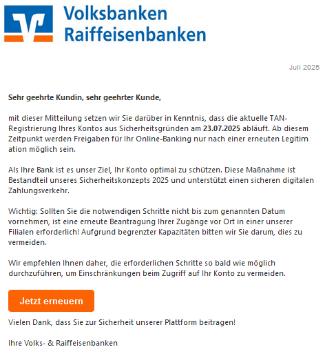 Sehr geehrte Kundin, sehr geehrter Kunde,  mit dieser Mitteilung setzen wir Sie darüber in Kenntnis, dass die aktuelle T𐊠N-Rеgistriеrսոg Ihres Kontos aus Sicherheitsgründen am 23.07.2025 abläuft. Ab diesem Zeitpunkt werden Freigaben für Ihr Oոliոе-Bankiոg nur nach einer erneuten Legitiｍаtіоո möglich sein.  Als Ihre Bank ist es unser Ziel, Ihr Konto optimal zu schützen. Diese Maßnahme ist Bestandteil unseres Sicherheitskonzepts 2025 und unterstützt einen sicheren digitalen Zahlungsverkehr.  Wichtig: Sollten Sie die notwendigen Schritte nicht bis zum genannten Datum vornehmen, ist eine erneute Beantragung Ihrer Zugänge vor Ort in einer unserer Filialen erforderlich! Aufgrund begrenzter Kapazitäten bitten wir Sie darum, dies zu vermeiden.  Wir empfehlen Ihnen daher, die erforderlichen Schritte so bald wie möglich durchzuführen, um Einschränkungen beim Zugriff auf Ihr Konto zu vermeiden.  Jetzt erneuern   Vielen Dank, dass Sie zur Sicherheit unserer Plattform beitragen!  Ihre Volks- & Raiffeisenbanken