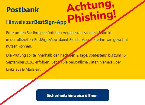 Screenshot einer Mail von der "Postbank" und dem Text: "Postbank
 
Hinweis zurBestSign-App
 
Bitte prüfen SieIhre persönlichen Angabenausschließlichdirektin der offiziellenBestSign-App,damit Sie dieApp weiterhinwie gewohntnutzen können.
 
Die Prüfung sollteinnerhalb dernächsten2 Tage, spätestensbis zum16.September2026,erfolgen.Geben Sie persönlicheDaten niemals überLinks aus E-Mails ein.
 
Sicherheitshinweise öffnen
".